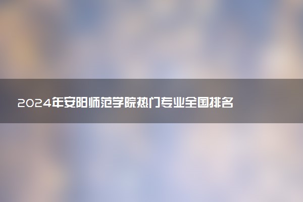 2024年安阳师范学院热门专业全国排名 有哪些专业比较好
