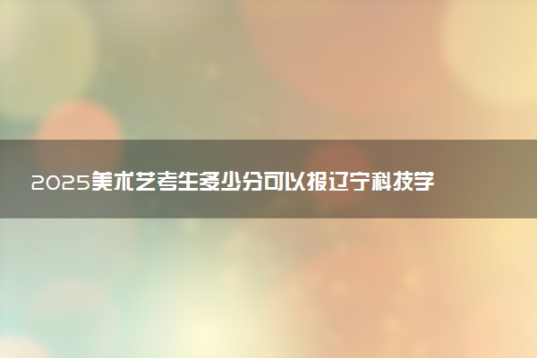 2025美术艺考生多少分可以报辽宁科技学院