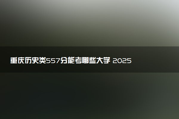 重庆历史类557分能考哪些大学 2025考生稳上的大学名单