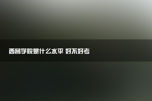 西昌学院是什么水平 好不好考