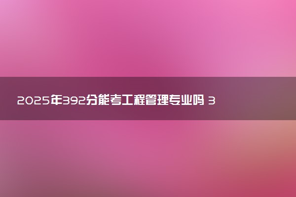 2025年392分能考工程管理专业吗 392分工程管理专业大学推荐