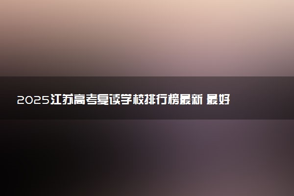 2025江苏高考复读学校排行榜最新 最好的学校推荐