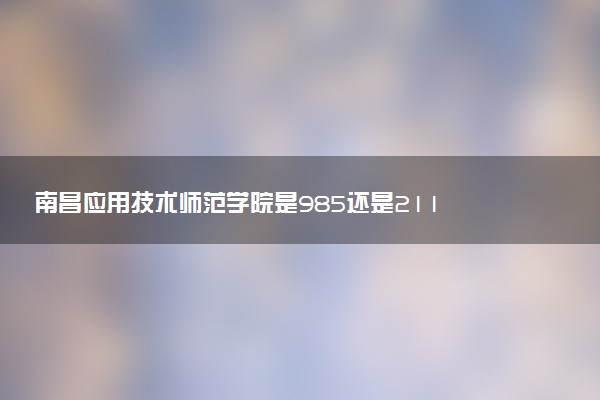 南昌应用技术师范学院是985还是211 含金量怎么样