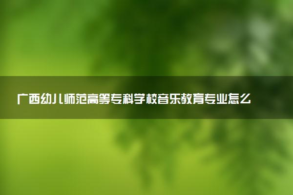 广西幼儿师范高等专科学校音乐教育专业怎么样 录取分数线多少
