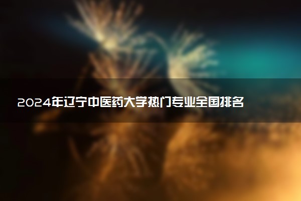2024年辽宁中医药大学热门专业全国排名 有哪些专业比较好