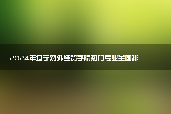 2024年辽宁对外经贸学院热门专业全国排名 有哪些专业比较好