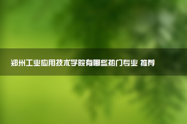 郑州工业应用技术学院有哪些热门专业 推荐的王牌专业