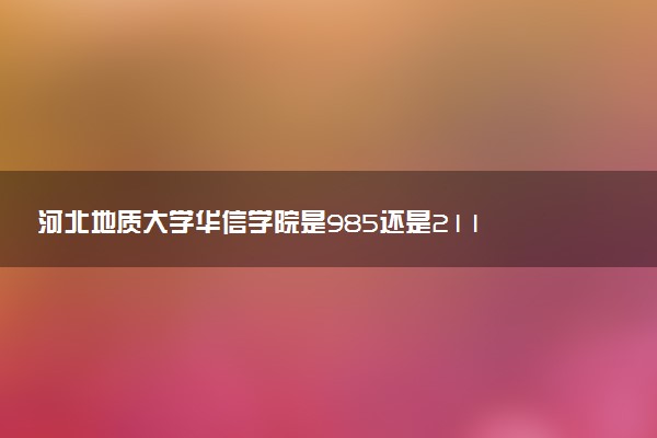 河北地质大学华信学院是985还是211 含金量怎么样