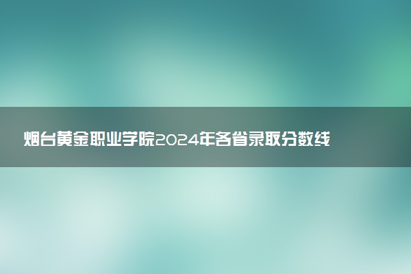 烟台黄金职业学院2024年各省录取分数线 多少分能考上