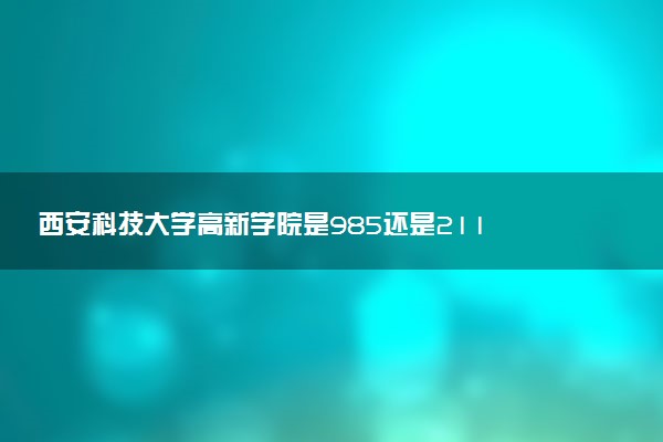 西安科技大学高新学院是985还是211 含金量怎么样