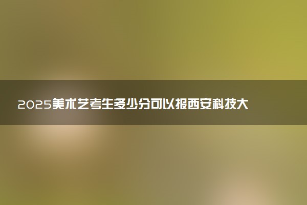 2025美术艺考生多少分可以报西安科技大学