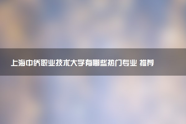 上海中侨职业技术大学有哪些热门专业 推荐的王牌专业