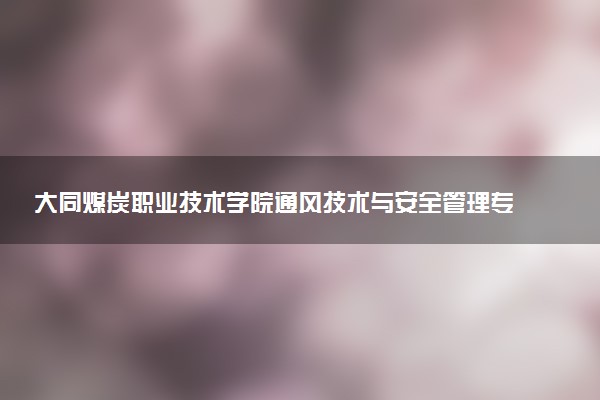 大同煤炭职业技术学院通风技术与安全管理专业怎么样 录取分数线多少