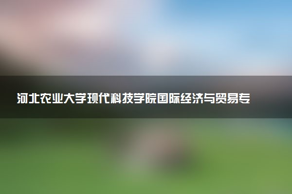 河北农业大学现代科技学院国际经济与贸易专业怎么样 录取分数线多少