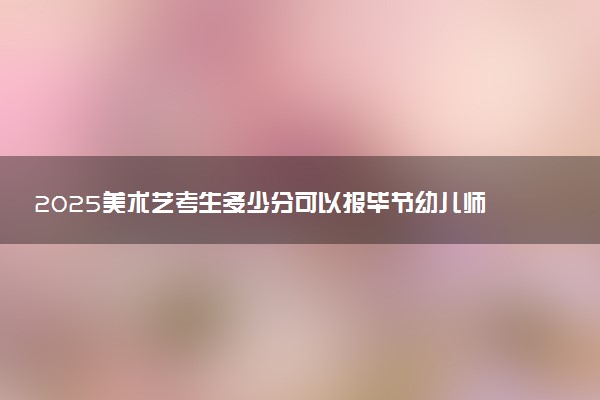 2025美术艺考生多少分可以报毕节幼儿师范高等专科学校