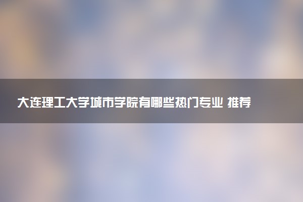 大连理工大学城市学院有哪些热门专业 推荐的王牌专业