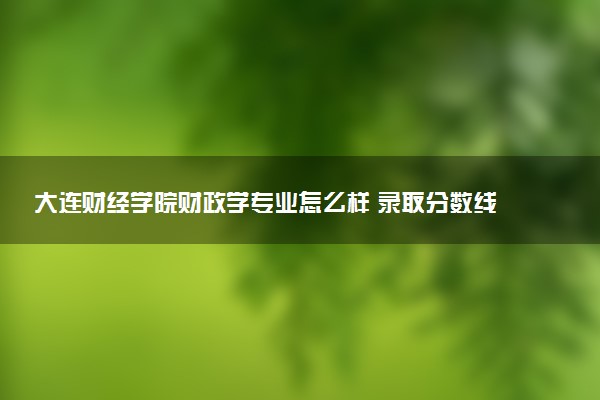 大连财经学院财政学专业怎么样 录取分数线多少