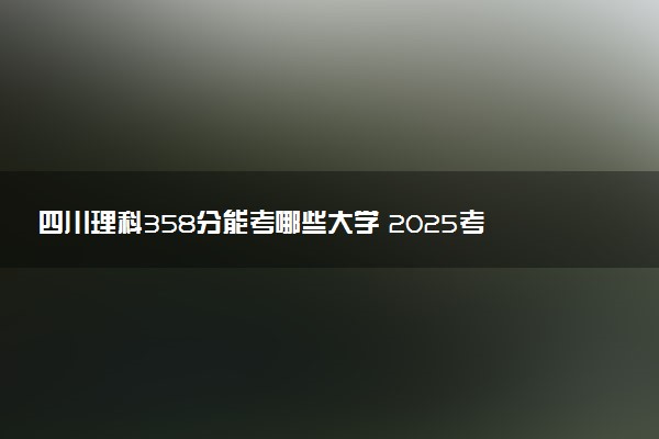 四川理科358分能考哪些大学 2025考生稳上的大学名单