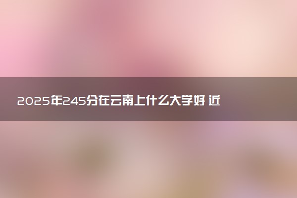 2025年245分在云南上什么大学好 近三年录取分数线是多少