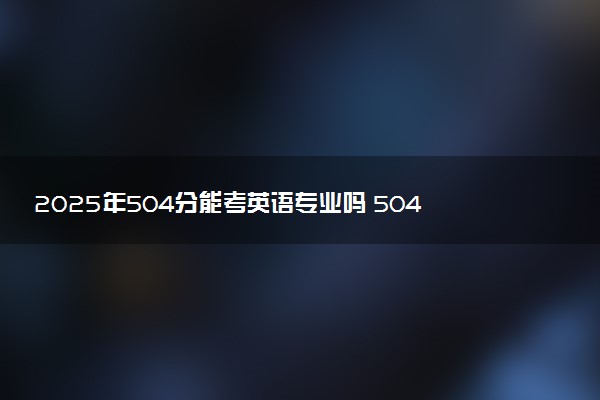 2025年504分能考英语专业吗 504分英语专业大学推荐