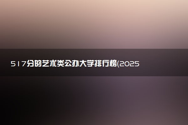 517分的艺术类公办大学排行榜（2025考生参考)