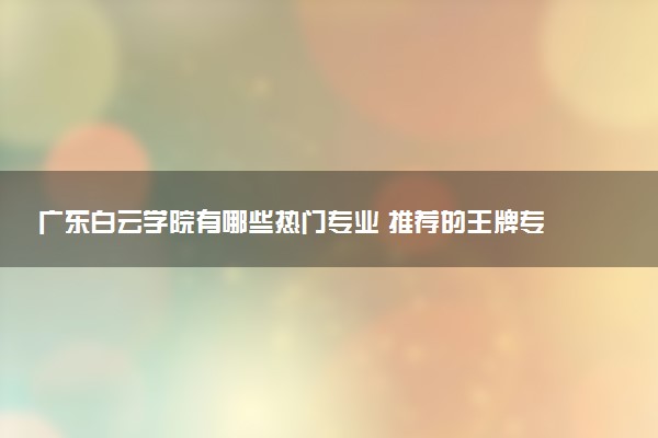 广东白云学院有哪些热门专业 推荐的王牌专业