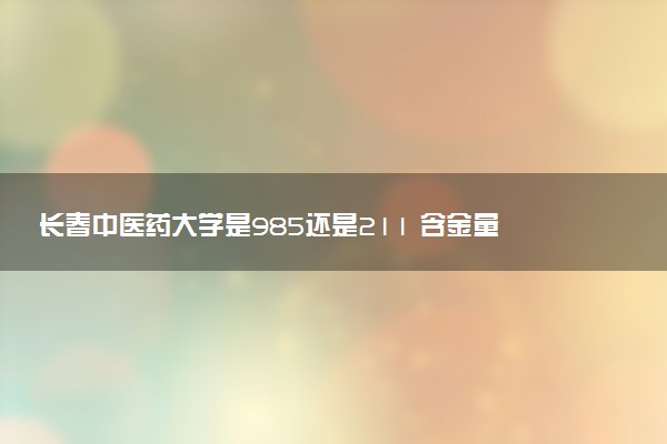 长春中医药大学是985还是211 含金量怎么样