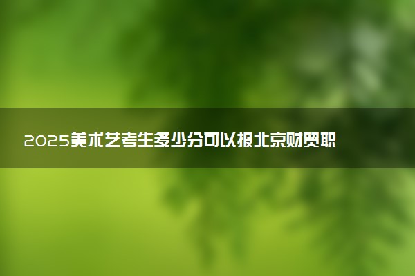2025美术艺考生多少分可以报北京财贸职业学院