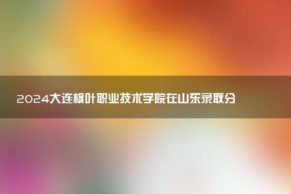 2024大连枫叶职业技术学院在山东录取分数线 各专业分数及位次