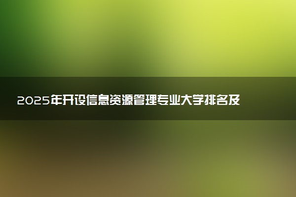 2025年开设信息资源管理专业大学排名及评级 高校排行榜