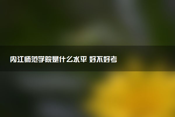 内江师范学院是什么水平 好不好考