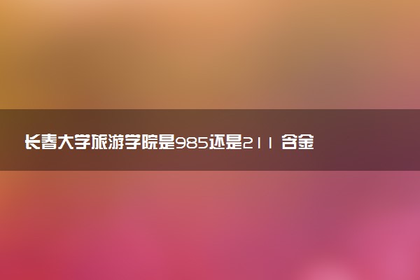 长春大学旅游学院是985还是211 含金量怎么样