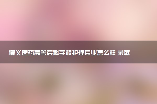 遵义医药高等专科学校护理专业怎么样 录取分数线多少