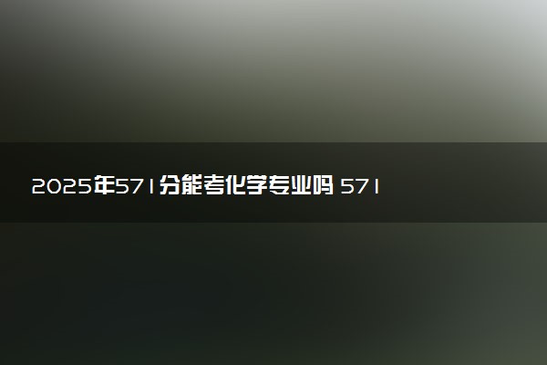 2025年571分能考化学专业吗 571分化学专业大学推荐