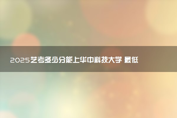 2025艺考多少分能上华中科技大学 最低分数线是多少