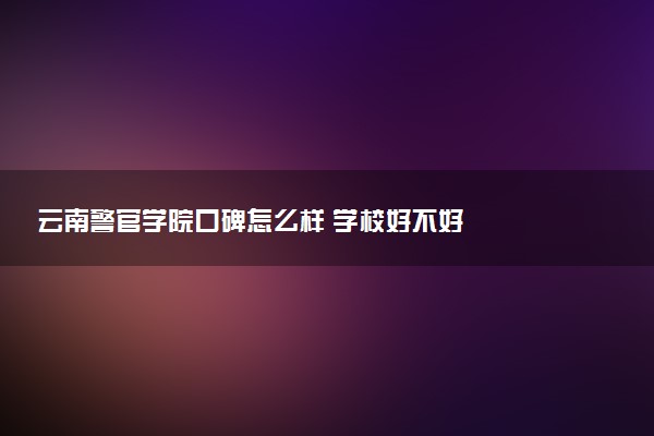 云南警官学院口碑怎么样 学校好不好