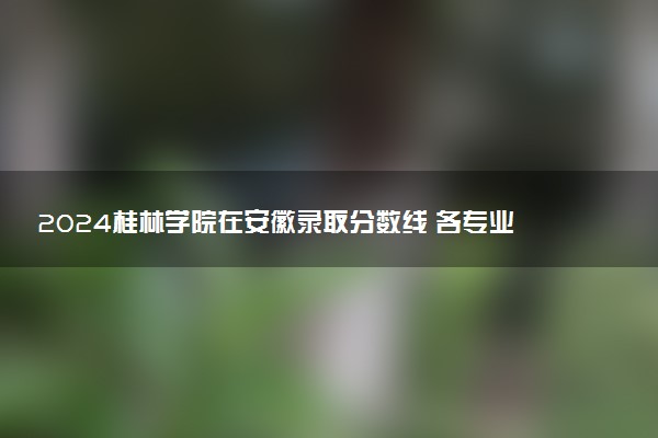 2024桂林学院在安徽录取分数线 各专业分数及位次