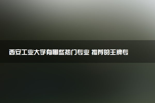 西安工业大学有哪些热门专业 推荐的王牌专业