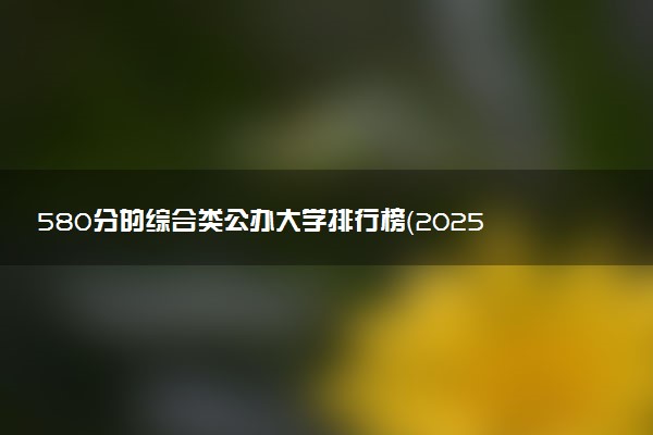 580分的综合类公办大学排行榜（2025考生参考)