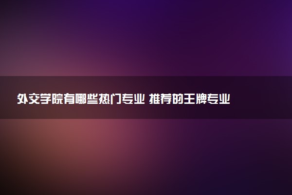 外交学院有哪些热门专业 推荐的王牌专业