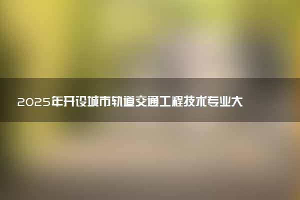 2025年开设城市轨道交通工程技术专业大学排名及评级 高校排行榜
