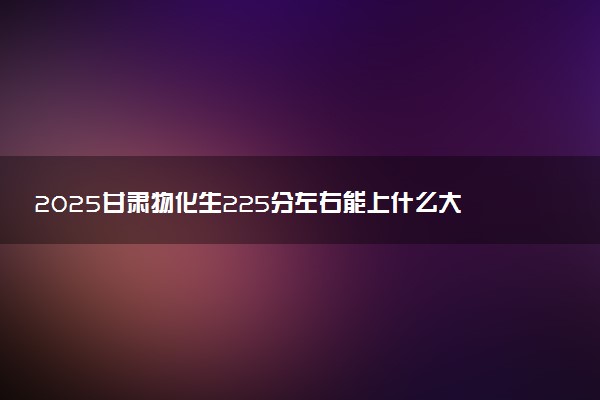 2025甘肃物化生225分左右能上什么大学 可以报考的院校名单