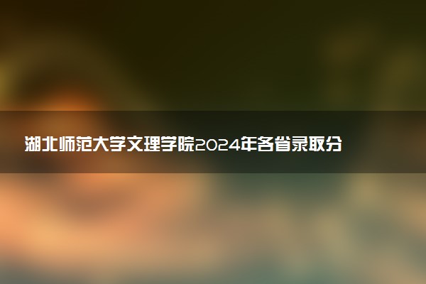 湖北师范大学文理学院2024年各省录取分数线 多少分能考上