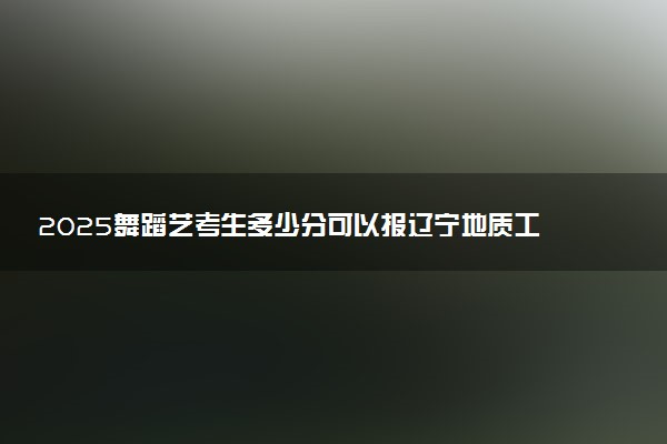 2025舞蹈艺考生多少分可以报辽宁地质工程职业学院