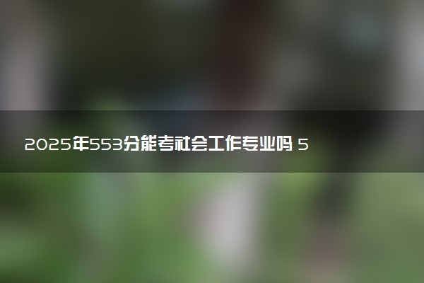 2025年553分能考社会工作专业吗 553分社会工作专业大学推荐