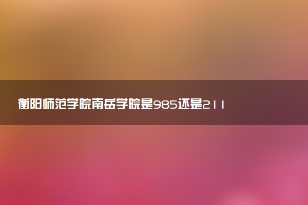 衡阳师范学院南岳学院是985还是211 含金量怎么样