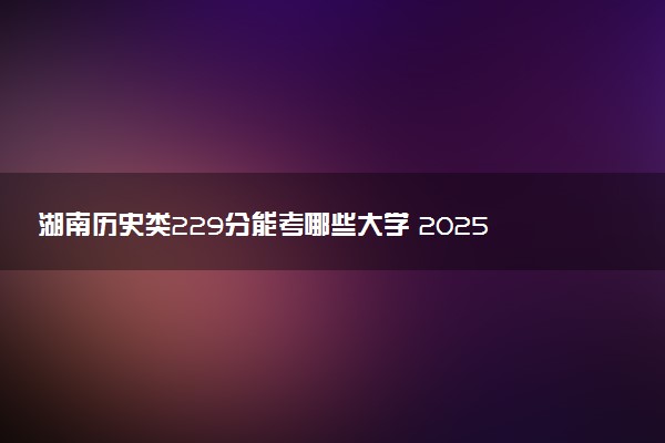 湖南历史类229分能考哪些大学 2025考生稳上的大学名单