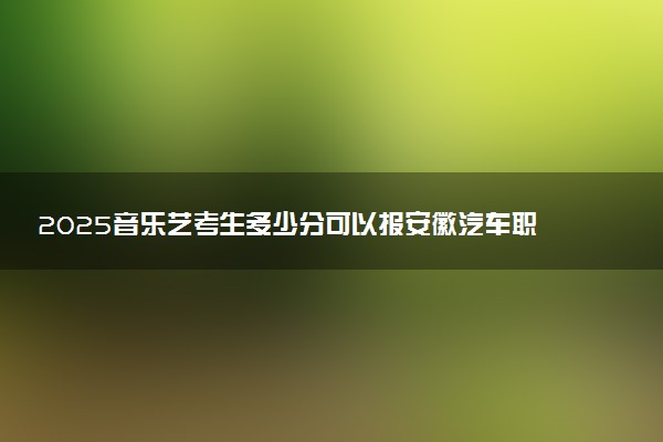 2025音乐艺考生多少分可以报安徽汽车职业技术学院