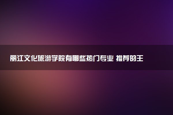 丽江文化旅游学院有哪些热门专业 推荐的王牌专业