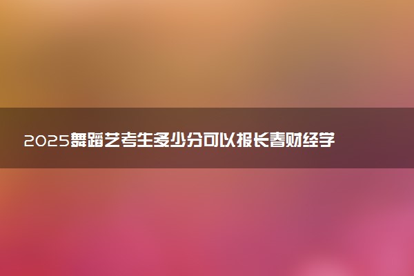2025舞蹈艺考生多少分可以报长春财经学院